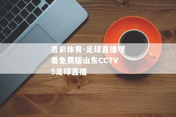 杏彩体育-足球直播观看免费版山东CCTV5足球直播